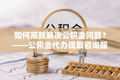 平镇如何高效解决公积金问题？——公积金代办提取咨询服务指南