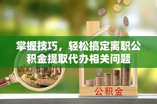 平镇掌握技巧，轻松搞定离职公积金提取代办相关问题