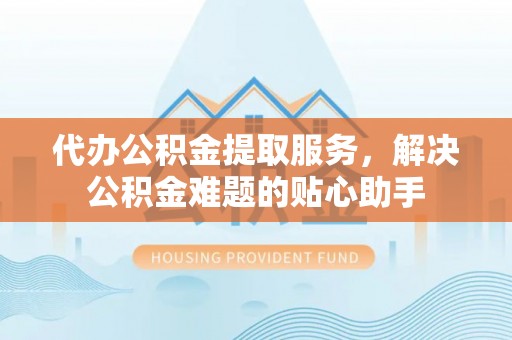 平镇代办公积金提取服务，解决公积金难题的贴心助手