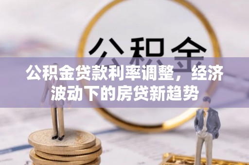 平镇公积金贷款利率调整，经济波动下的房贷新趋势