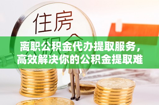 平镇离职公积金代办提取服务，高效解决你的公积金提取难题